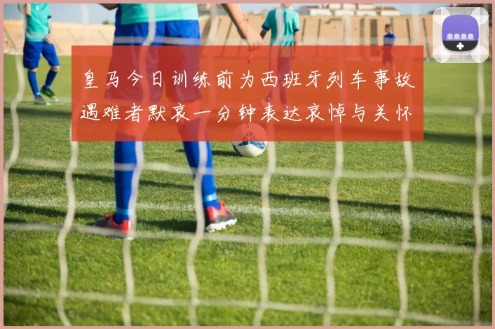 皇马今日训练前为西班牙列车事故遇难者默哀一分钟表达哀悼与关怀