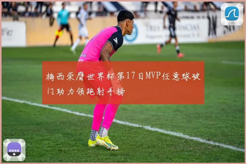 梅西荣膺世界杯第17日MVP任意球破门助力领跑射手榜