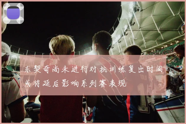 东契奇尚未进行对抗训练复出时间或将延后影响系列赛表现