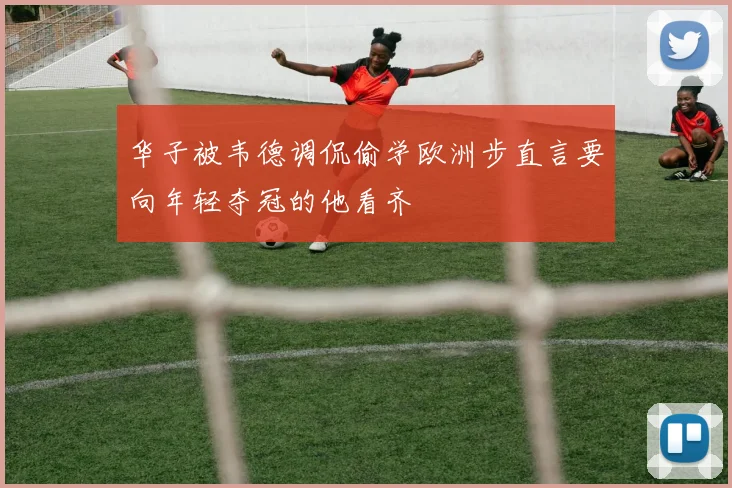华子被韦德调侃偷学欧洲步直言要向年轻夺冠的他看齐
