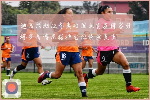 迪马预测拉齐奥对国米首发阵容劳塔罗与博尼搭档吉拉伤愈复出