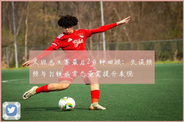 文班总决赛最后2分钟回顾：失误频频与打铁成常态亟需提升表现
