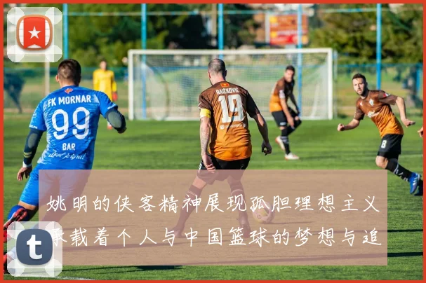 姚明的侠客精神展现孤胆理想主义承载着个人与中国篮球的梦想与追求