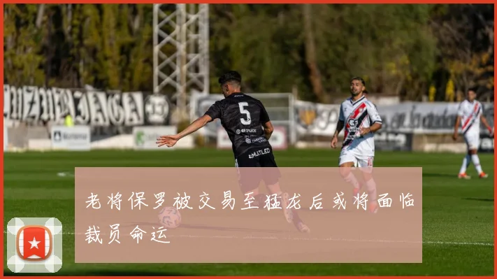 老将保罗被交易至猛龙后或将面临裁员命运