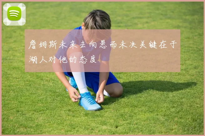 詹姆斯未来去向悬而未决关键在于湖人对他的态度