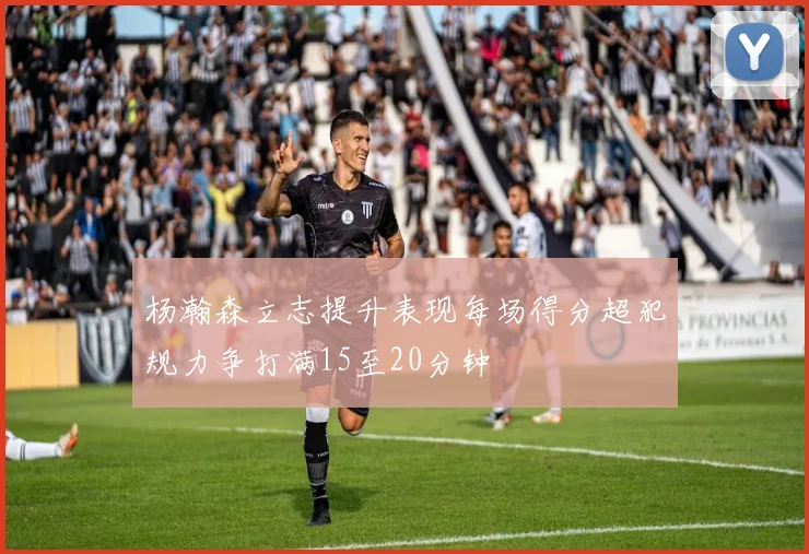 杨瀚森立志提升表现每场得分超犯规力争打满15至20分钟