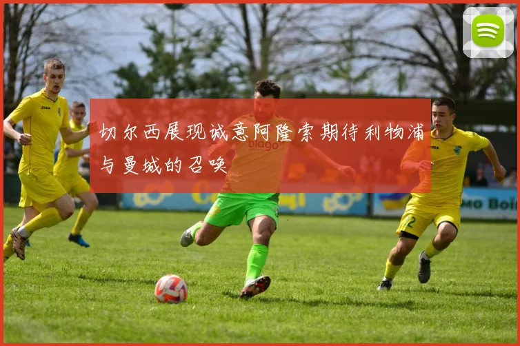 切尔西展现诚意阿隆索期待利物浦与曼城的召唤
