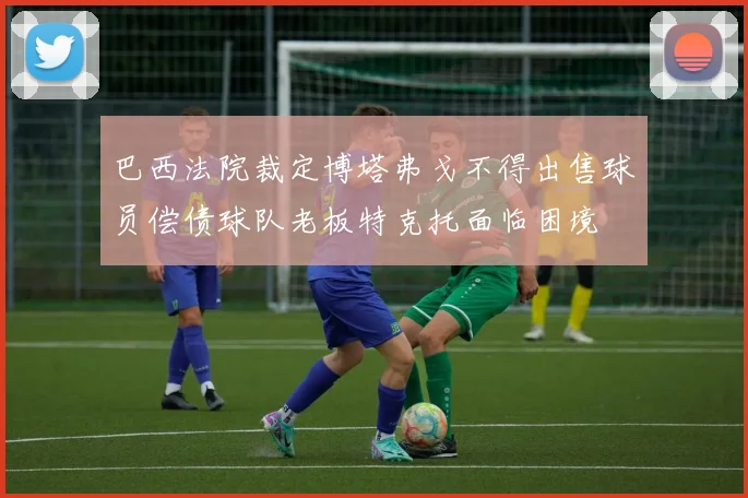 巴西法院裁定博塔弗戈不得出售球员偿债球队老板特克托面临困境