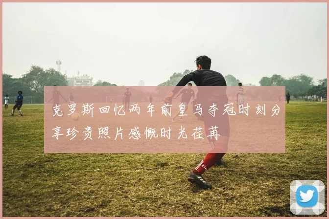 克罗斯回忆两年前皇马夺冠时刻分享珍贵照片感慨时光荏苒