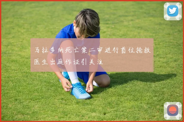 马拉多纳死亡案二审进行首位抢救医生出庭作证引关注