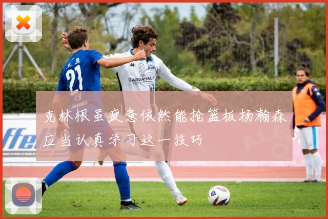 克林根虽疲惫依然能抢篮板杨瀚森应当认真学习这一技巧