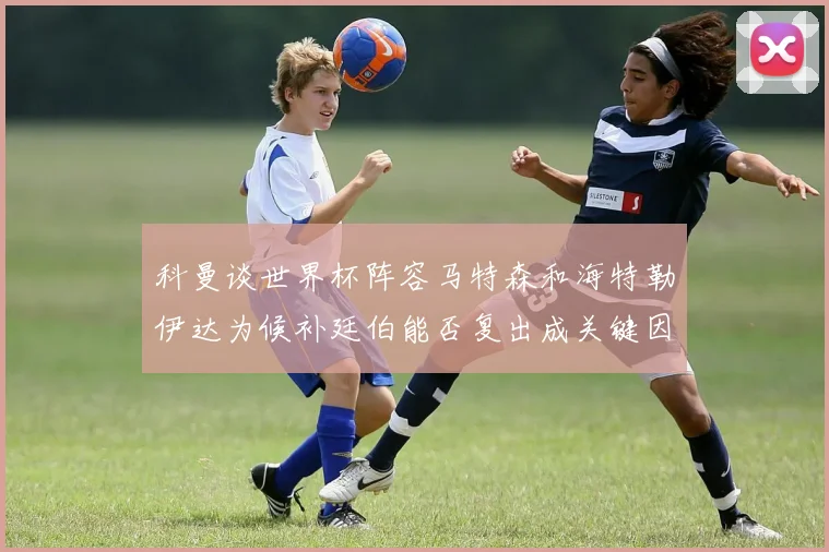 科曼谈世界杯阵容马特森和海特勒伊达为候补廷伯能否复出成关键因素