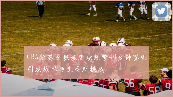 CBA新赛季教练变动频繁40分钟赛制引发战术与生存新挑战