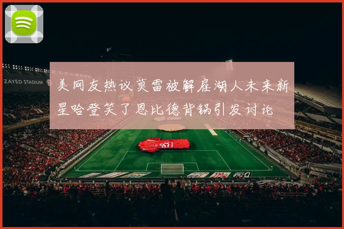 美网友热议莫雷被解雇湖人未来新星哈登笑了恩比德背锅引发讨论