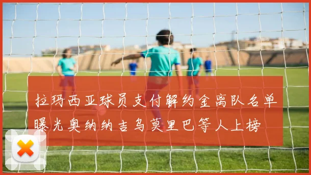 拉玛西亚球员支付解约金离队名单曝光奥纳纳吉乌莫里巴等人上榜