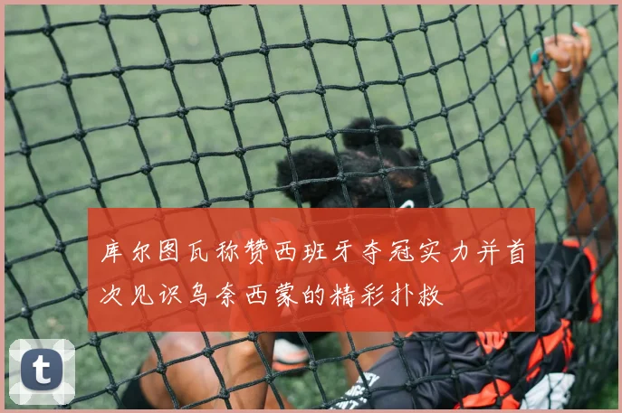 库尔图瓦称赞西班牙夺冠实力并首次见识乌奈西蒙的精彩扑救