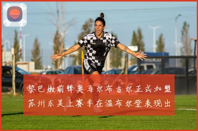 黎巴嫩前锋奥马尔布吉尔正式加盟苏州东吴上赛季在温布尔登表现出色