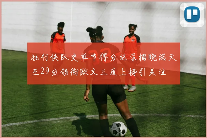 独行侠队史单节得分记录揭晓诺天王29分领衔欧文三度上榜引关注
