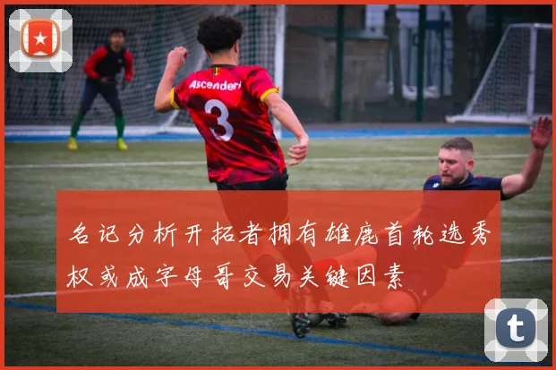 名记分析开拓者拥有雄鹿首轮选秀权或成字母哥交易关键因素