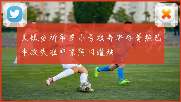 美媒分析希罗小号戏弄字母哥热巴中投失准申京阿门遭殃