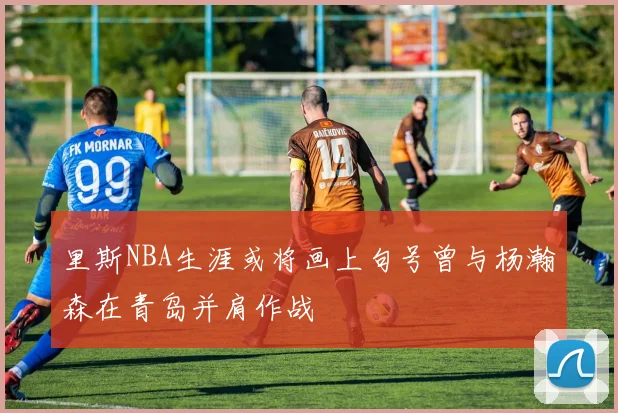 里斯NBA生涯或将画上句号曾与杨瀚森在青岛并肩作战