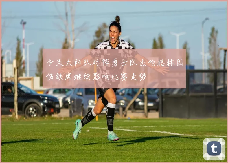 今天太阳队对阵勇士队杰伦格林因伤缺席继续影响比赛走势