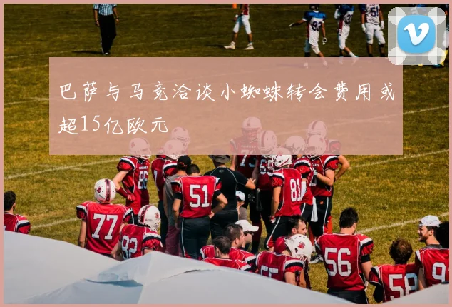 巴萨与马竞洽谈小蜘蛛转会费用或超15亿欧元